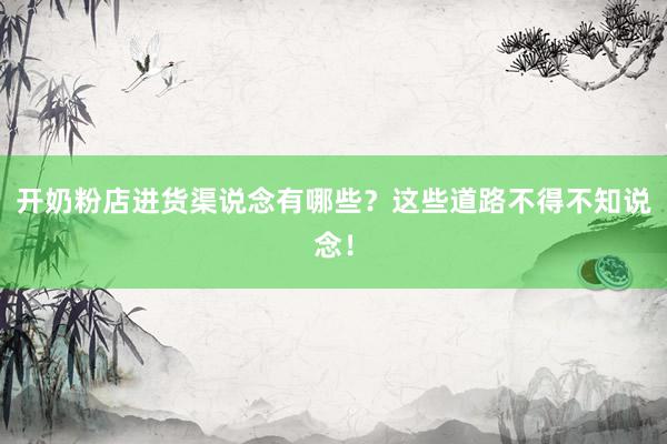 开奶粉店进货渠说念有哪些？这些道路不得不知说念！