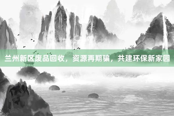 兰州新区废品回收，资源再期骗，共建环保新家园